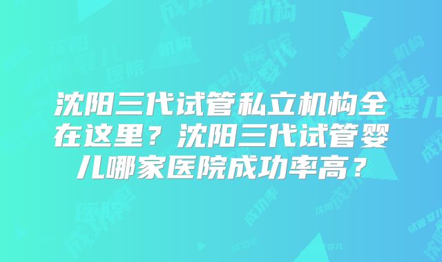 沈阳三代试管私立机构全在这里？沈阳三代试管婴儿哪家医院成功率高？