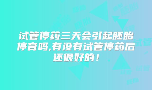 试管停药三天会引起胚胎停育吗,有没有试管停药后还很好的！
