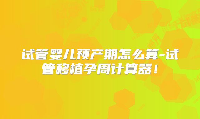 试管婴儿预产期怎么算-试管移植孕周计算器!