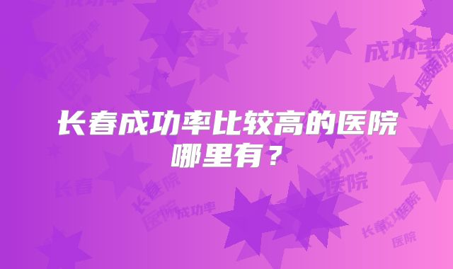长春成功率比较高的医院哪里有?