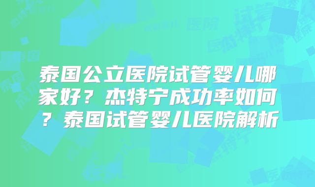 泰国公立医院试管婴儿哪家好？杰特宁成功率如何？泰国试管婴儿医院解析