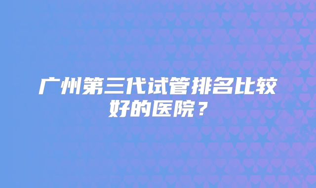 广州第三代试管排名比较好的医院？