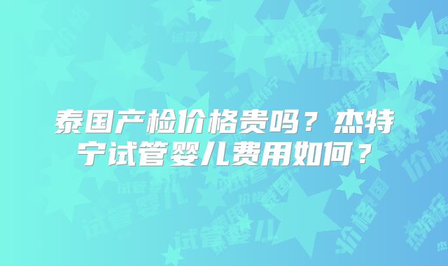 泰国产检价格贵吗?杰特宁试管婴儿费用如何?