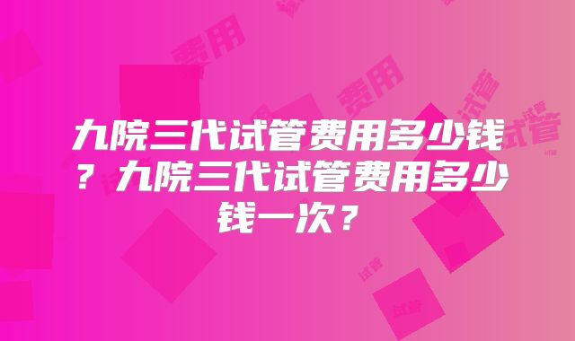 九院三代试管费用多少钱?九院三代试管费用多少钱一次?