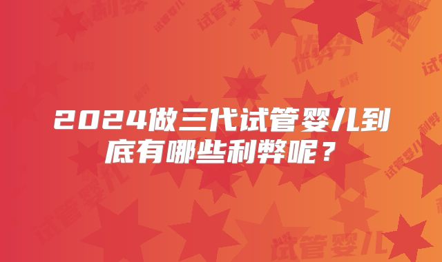 2024做三代试管婴儿到底有哪些利弊呢？