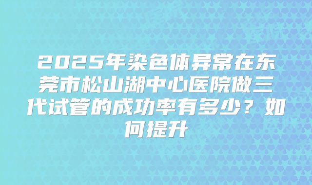 2025年染色体异常在东莞市松山湖中心医院做三代试管的成功率有多少？如何提升