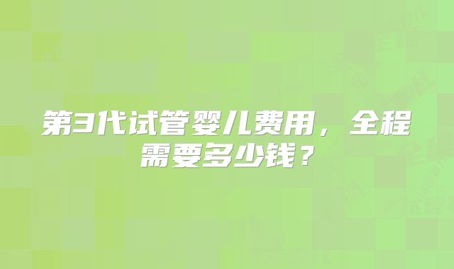 第3代试管婴儿费用，全程需要多少钱？