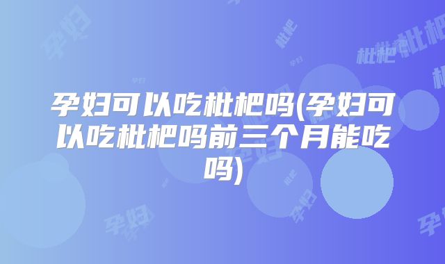 孕妇可以吃枇杷吗(孕妇可以吃枇杷吗前三个月能吃吗)