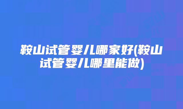 鞍山试管婴儿哪家好(鞍山试管婴儿哪里能做)
