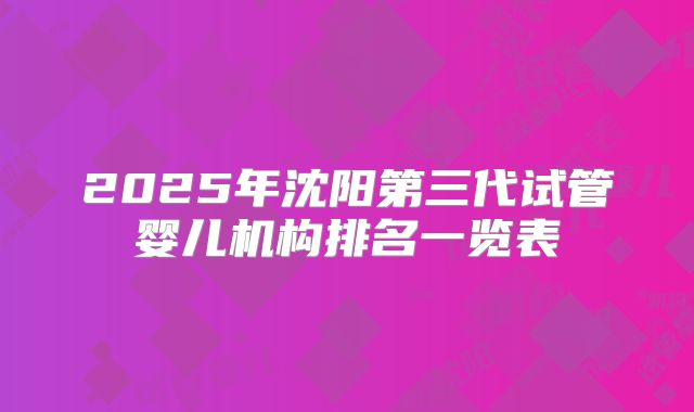2025年沈阳第三代试管婴儿机构排名一览表
