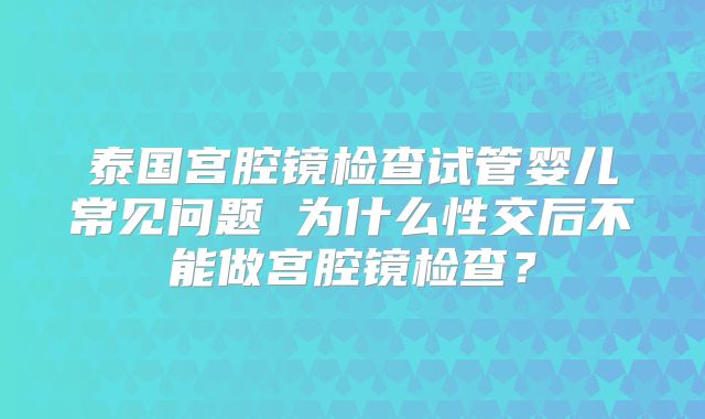 泰国宫腔镜检查试管婴儿常见问题 为什么性交后不能做宫腔镜检查?