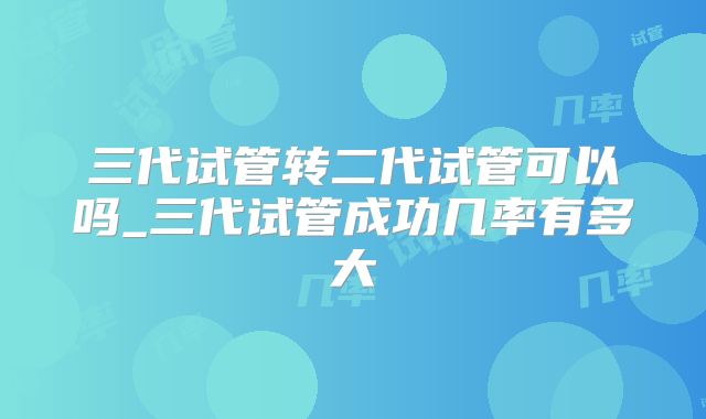 三代试管转二代试管可以吗_三代试管成功几率有多大