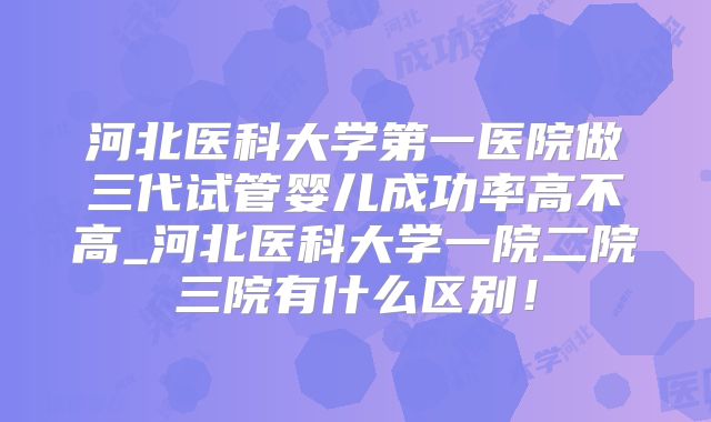 河北医科大学第一医院做三代试管婴儿成功率高不高_河北医科大学一院二院三院有什么区别！