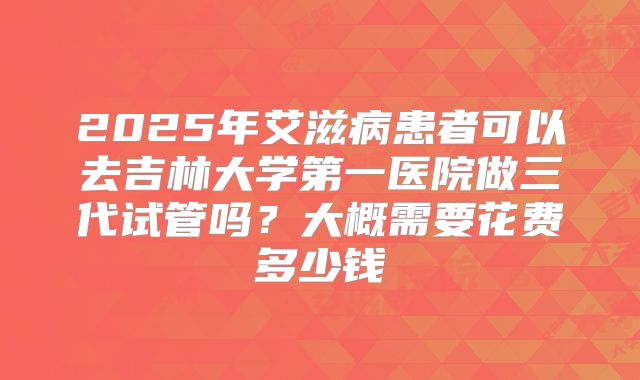 2025年艾滋病患者可以去吉林大学第一医院做三代试管吗？大概需要花费多少钱