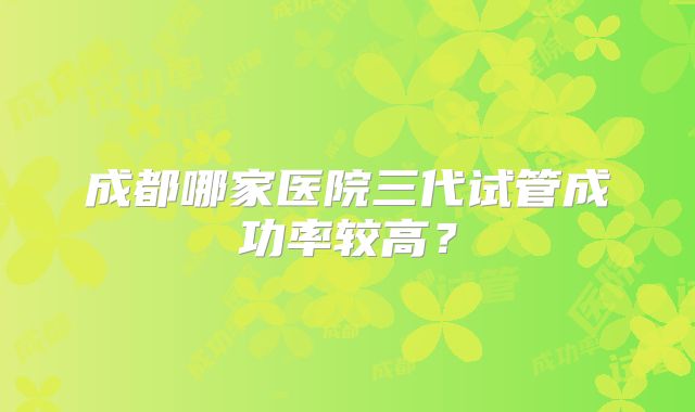 成都哪家医院三代试管成功率较高？