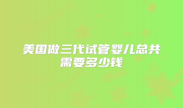 美国做三代试管婴儿总共需要多少钱