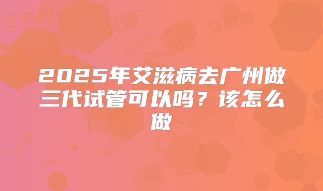 2025年艾滋病去广州做三代试管可以吗?该怎么做