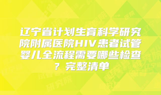 辽宁省计划生育科学研究院附属医院HIV患者试管婴儿全流程需要哪些检查？完整清单
