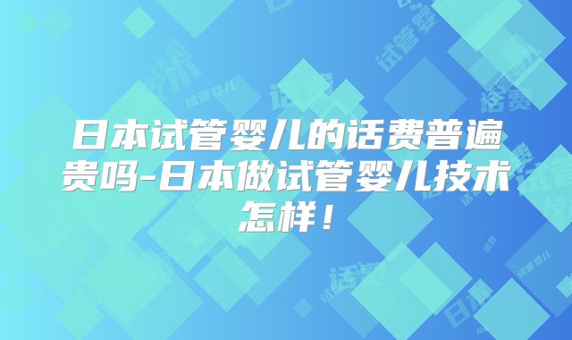 日本试管婴儿的话费普遍贵吗-日本做试管婴儿技术怎样!