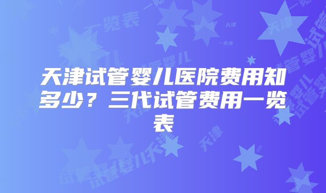 天津试管婴儿医院费用知多少?三代试管费用一览表