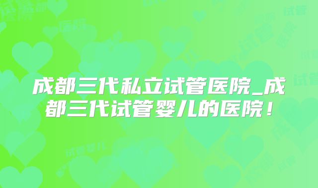 成都三代私立试管医院_成都三代试管婴儿的医院！