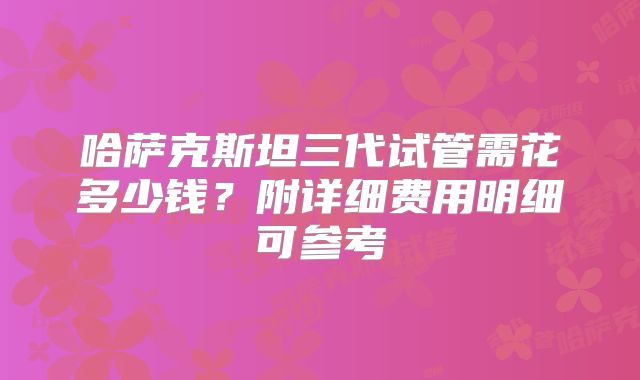 哈萨克斯坦三代试管需花多少钱?附详细费用明细可参考