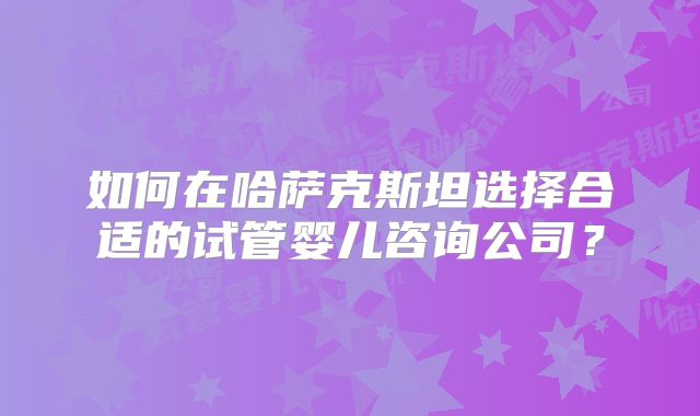 如何在哈萨克斯坦选择合适的试管婴儿咨询公司？
