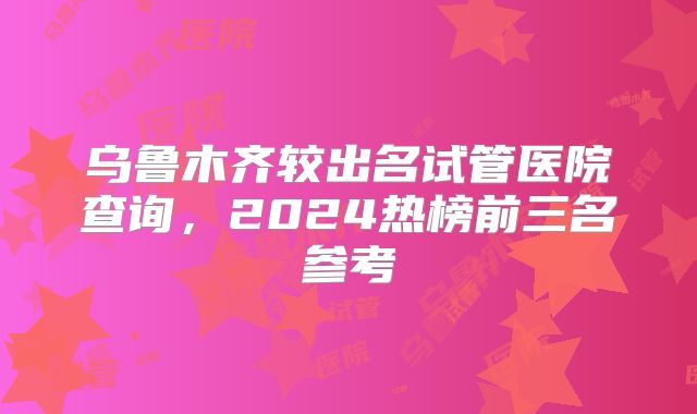 乌鲁木齐较出名试管医院查询，2024热榜前三名参考