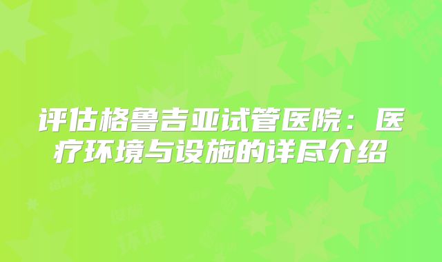 评估格鲁吉亚试管医院:医疗环境与设施的详尽介绍