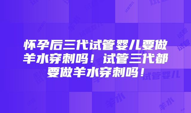 怀孕后三代试管婴儿要做羊水穿刺吗！试管三代都要做羊水穿刺吗！