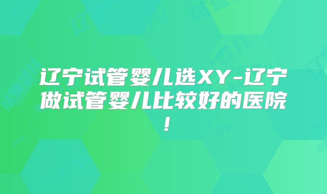 辽宁试管婴儿选XY-辽宁做试管婴儿比较好的医院!