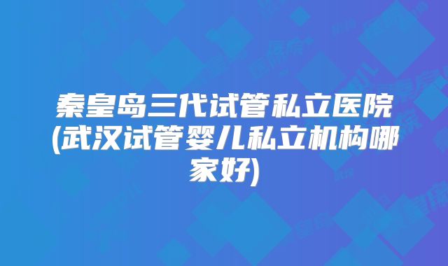 秦皇岛三代试管私立医院(武汉试管婴儿私立机构哪家好)