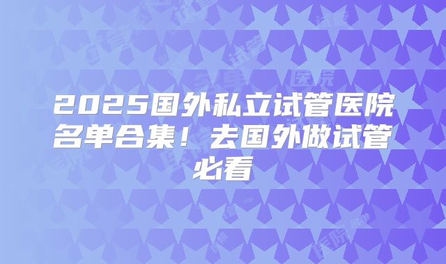 2025国外私立试管医院名单合集！去国外做试管必看