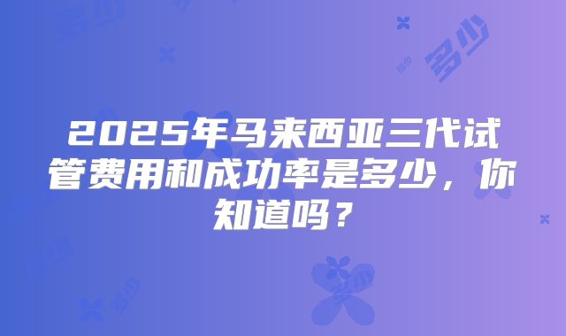 2025年马来西亚三代试管费用和成功率是多少，你知道吗？