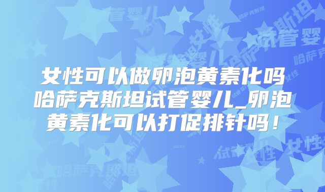女性可以做卵泡黄素化吗哈萨克斯坦试管婴儿_卵泡黄素化可以打促排针吗！