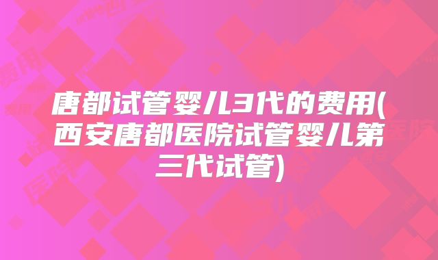 唐都试管婴儿3代的费用(西安唐都医院试管婴儿第三代试管)