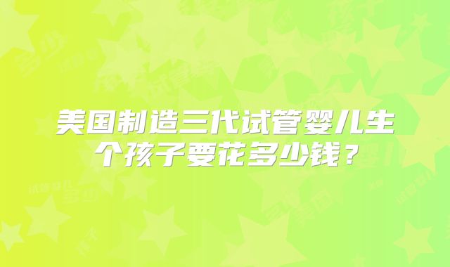 美国制造三代试管婴儿生个孩子要花多少钱?
