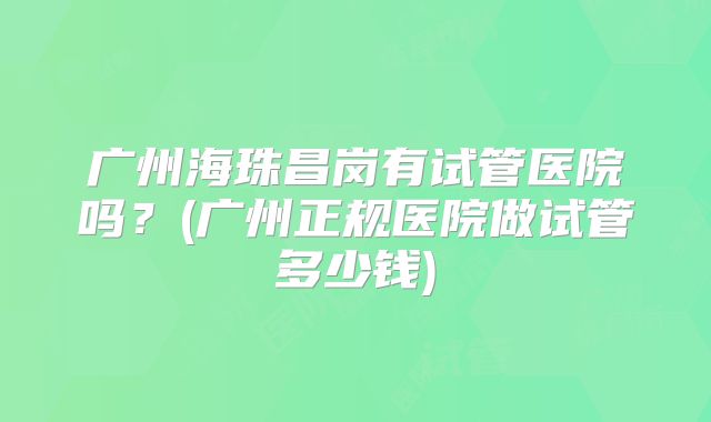 广州海珠昌岗有试管医院吗?(广州正规医院做试管多少钱)