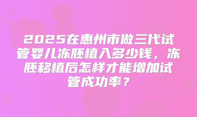 2025在惠州市做三代试管婴儿冻胚植入多少钱,冻胚移植后怎样才能增加试管成功率?