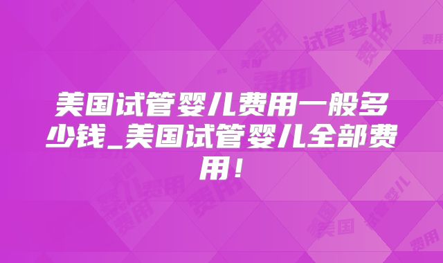 美国试管婴儿费用一般多少钱_美国试管婴儿全部费用!