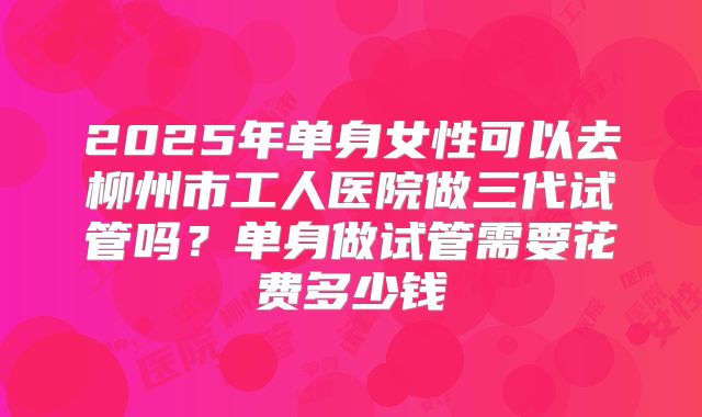 2025年单身女性可以去柳州市工人医院做三代试管吗?单身做试管需要花费多少钱