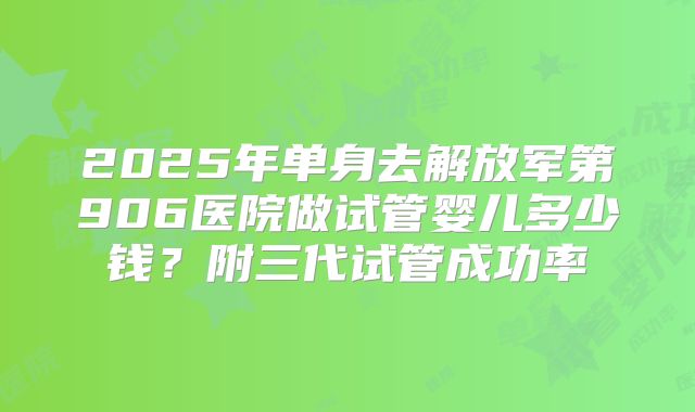 2025年单身去解放军第906医院做试管婴儿多少钱?附三代试管成功率