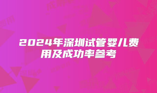 2024年深圳试管婴儿费用及成功率参考