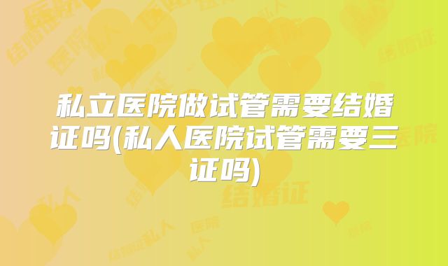 私立医院做试管需要结婚证吗(私人医院试管需要三证吗)