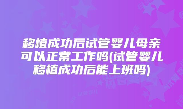 移植成功后试管婴儿母亲可以正常工作吗(试管婴儿移植成功后能上班吗)