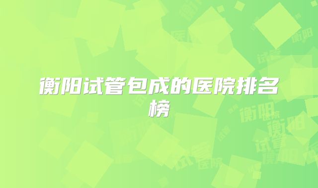 衡阳试管包成的医院排名榜