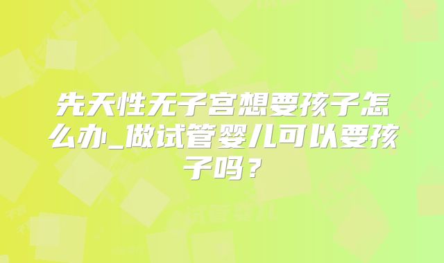 先天性无子宫想要孩子怎么办_做试管婴儿可以要孩子吗?