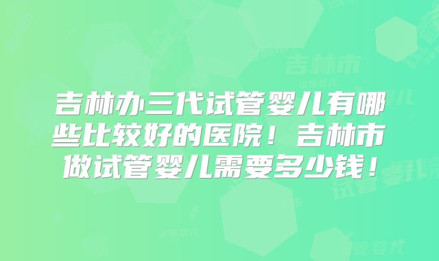 吉林办三代试管婴儿有哪些比较好的医院!吉林市做试管婴儿需要多少钱!