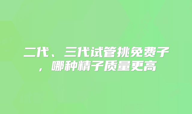 二代、三代试管挑免费子，哪种精子质量更高