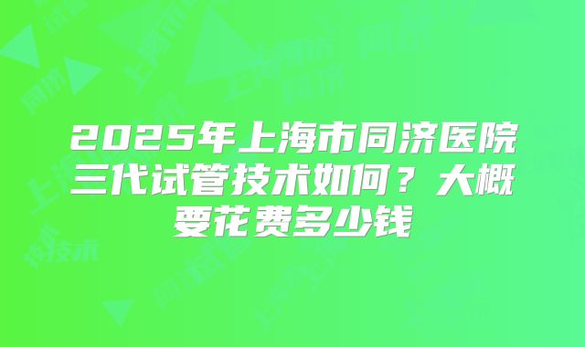 2025年上海市同济医院三代试管技术如何？大概要花费多少钱